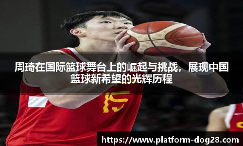 周琦在国际篮球舞台上的崛起与挑战，展现中国篮球新希望的光辉历程